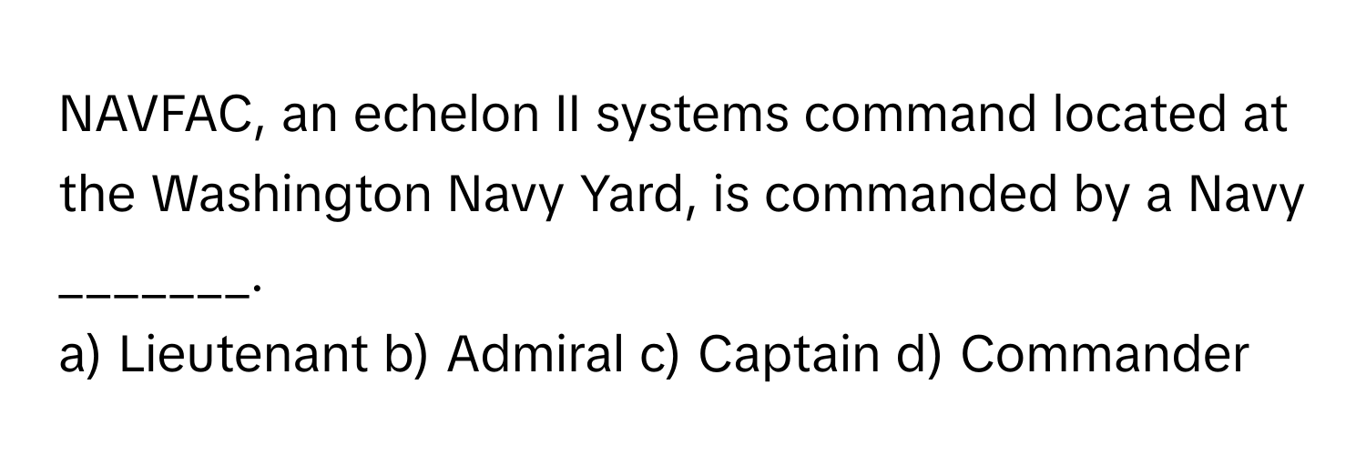 NAVFAC, an echelon II systems command located at the Washington Navy Yard, is commanded by a Navy _______.

a) Lieutenant b) Admiral c) Captain d) Commander