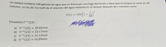 Un tanque contiene 100 galones de agua que se drena por una fuga del fondo y hace que el tanque se vacíe en 40
minutos. La Ley de Torricelli da el volumen del agua restante en el tanque después de t minutos como
V(t)=100(1- t/40 )^2
Encuentre V^(-1)(23)
a) V^(-1)(23)=20.82min
b) V^(-1)(23)=23.17min
c) V^(-1)(23)=31.12min
d) V^(-1)(23)=45.89min