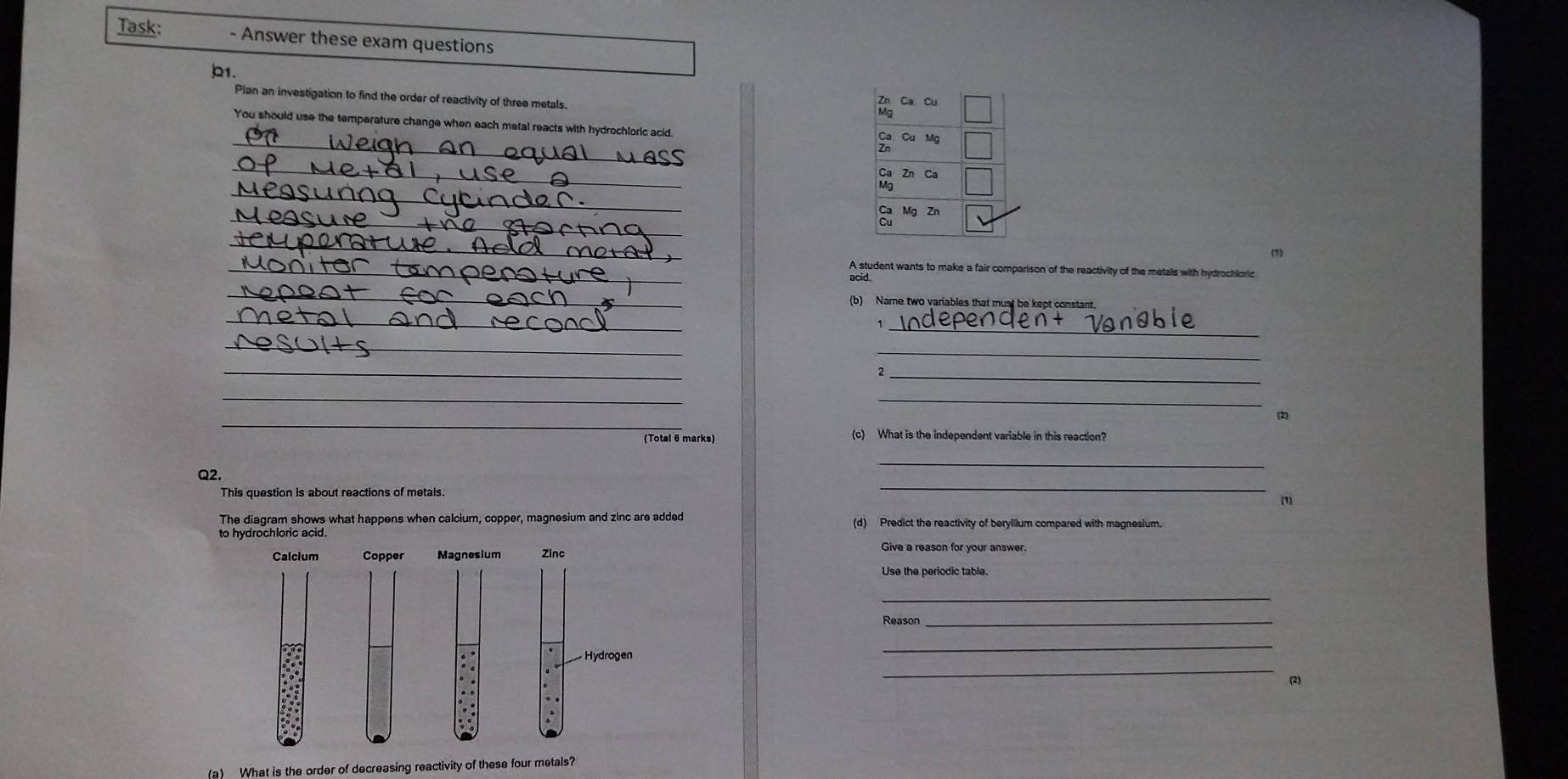 Task: - Answer these exam questions 
b1. 
Pian an investigation to find the order of reactivity of three metals 
Ca Cu 
_ 
You should use the temperature change when each metal reacts with hydrochloric acid Cu Mg
_
Ca
_ 
_
Mg Zn 
_ 
(1) 
_A student wants to make a fair comparison of the reactivity of the metals with hydrochloric 
acid. 
_ 
(b) Name two variables that must be kept constant. 
_ 
_ 
1 
_ 
_ 
_ 
_ 
_ 
_ 
_ 
(2) 
(Total 6 marks) (c) What is the independent variable in this reaction? 
_ 
_ 
Q2. 
This question is about reactions of metals. 
(1 
The diagram shows what happens when calcium, copper, magnesium and zinc are added (d) Predict the reactivity of beryllium compared with magnesium. 
Give a reason for your answer. 
Use the periodic table. 
_ 
Reason_ 
_ 
_ 
(2) 
(a) What is the order of decreasing reactivity of these four metals?