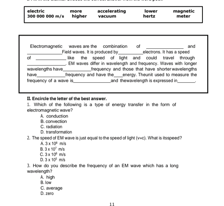 electric more accelerating lower magnetic
300 000 000 m/s higher vacuum hertz meter
Electromagnetic waves are the combination of _and
_Field waves. It is produced by_ electrons. It has a speed
of _like the speed of light and could travel through
_. EM waves differ in wavelength and frequency. Waves with longer
wavelengths have_ frequency and those that have shorterwavelengths 
have_ frequency and have the_ energy. Theunit used to measure the
frequency of a wave is_ and thewavelength is expressed in _..
II. Encircle the letter of the best answer.
1. Which of the following is a type of energy transfer in the form of
electromagnetic wave?
A. conduction
B. convection
C. radiation
D. transformation
2. The speed of EM wave is just equal to the speed of light (v=c). What is itsspeed?
A. 3* 10^8m/s
B. 3* 10^7m/s
C. 3* 10^6m/s
D. 3* 10^5m/s
3. How do you describe the frequency of an EM wave which has a long
wavelength?
A. high
B. low
C. average
D. zero
11