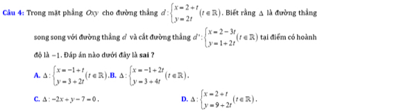 Trong mặt phẳng Oxy cho đường thẳng d:beginarrayl x=2+t y=2tendarray.  (t∈ R). Biết rằng △ là đường thẳng
song song với đường thẳng đ và cắt đường thẳng d'∵ beginarrayl x=2-3t y=1+2tendarray.  (t∈ R) tại điểm có hoành
độ là −1. Đáp án nào dưới đây là sai ?
A. △ :beginarrayl x=-1+t y=3+2tendarray.  (t∈ R).B.△ :beginarrayl x=-1+2t y=3+4tendarray.  (t∈ R).
C. Delta :-2x+y-7=0 D. Delta :beginarrayl x=2+t y=9+2tendarray.  (t∈ R).