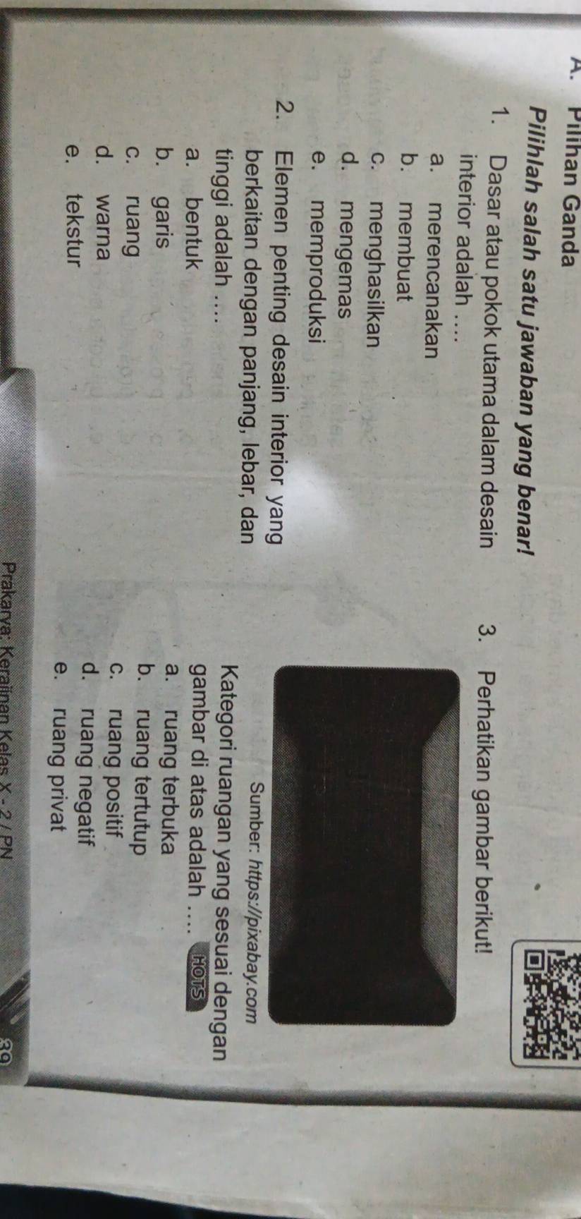 Pilíhan Ganda
Pilihlah salah satu jawaban yang benar!
1. Dasar atau pokok utama dalam desain 3. Perhatikan gambar berikut!
interior adalah ....
a. merencanakan
b. membuat
c. menghasilkan
d. mengemas
e. memproduksi
2. Elemen penting desain interior yan
berkaitan dengan panjang, lebar, dan
Sumber: https://pixabay.com
tinggi adalah ....
Kategori ruangan yang sesuai dengan
gambar di atas adalah ....
a. bentuk _HOTS
b. garis
a. ruang terbuka
c. ruang
b. ruang tertutup
c. ruang positif
d. warna d. ruang negatif
e. tekstur
e. ruang privat
Prakarva: Keraiinan Kelas X-2|P| 20