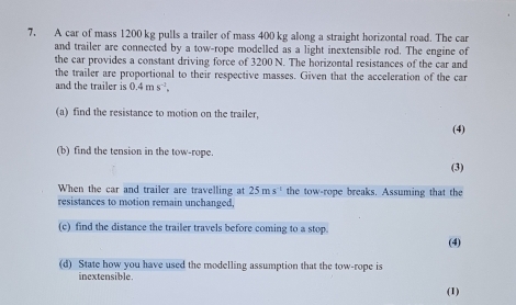 A car of mass 1200 kg pulls a trailer of mass 400 kg along a straight horizontal road. The car 
and trailer are connected by a tow-rope modelled as a light inextensible rod. The engine of 
the car provides a constant driving force of 3200 N. The horizontal resistances of the car and 
the trailer are proportional to their respective masses. Given that the acceleration of the car 
and the trailer is 0.4ms^(-1), 
(a) find the resistance to motion on the trailer, (4) 
(b) find the tension in the tow-rope. 
(3) 
When the car and trailer are travelling at 25ms^(-1) the tow-rope breaks. Assuming that the 
resistances to motion remain unchanged, 
(c) find the distance the trailer travels before coming to a stop. 
(4) 
(d) State how you have used the modelling assumption that the tow-rope is 
inextensible. 
(1)