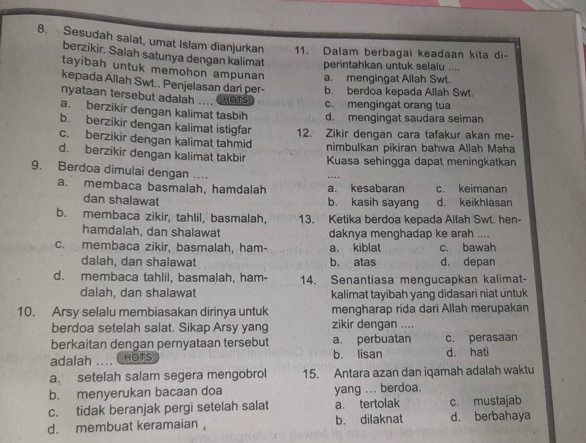 Sesudah salat, umat Islam dianjurkan 11. Dalam berbagai keadaan kita di-
berzikir. Salah satunya dengan kalimat
perintahkan untuk selalu ....
tayibah untuk memohon ampunan
a. mengingat Allah Swt.
kepada Allah Swt.. Penjelasan dari per-
b. berdoa kepada Allah Swt.
nyataan tersebut adalah .... HOTS
c. mengingat orang tua
a. berzikir dengan kalimat tasbih
d. mengingat saudara seiman
b. berzikir dengan kalimat istigfar 12. Zikir dengan cara tafakur akan me-
c. berzikir dengan kalimat tahmid
nimbulkan pikiran bahwa Allah Maha
d. berzikir dengan kalimat takbir
Kuasa sehingga dapat meningkatkan
9. Berdoa dimulai dengan ....
a. membaca basmalah, hamdalah a. kesabaran c. keimanan
dan shalawat b. kasih sayang d. keikhlásan
b. membaca zikir, tahlil, basmalah, 13. Ketika berdoa kepada Allah Swt. hen-
hamdalah, dan shalawat daknya menghadap ke arah ....
c. membaca zikir, basmalah, ham- a. kiblat c. bawah
dalah, dan shalawat b. atas d. depan
d. membaca tahlil, basmalah, ham- 14. Senantiasa mengucapkan kalimat-
dalah, dan shalawat kalimat tayibah yang didasari niat untuk 
10. Arsy selalu membiasakan dirinya untuk mengharap rida dari Allah merupakan
berdoa setelah salat. Sikap Arsy yang zikir dengan ....
berkaitan dengan pernyataan tersebut a. perbuatan c. perasaan
adalah .... HOTS b. lisan
d. hati
a. setelah salam segera mengobrol 15. Antara azan dan iqamah adalah waktu
b. menyerukan bacaan doa yang ... berdoa.
c. tidak beranjak pergi setelah salat a. tertolak c. mustajab
d. membuat keramaian b. dilaknat d. berbahaya