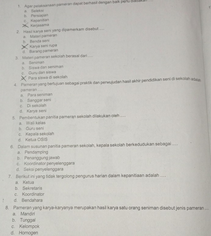 Agar pelaksanaan pameran dapat berhasil dengan baik peru diadakall ...
a. Seleksi 1
b. Persiapan
c. Kepanitian
Kerjasama
2. Hasil karya seni yang dipamerkam disebut ..
a. Materi pameran
b. Benda seni
Karya seni rupa
d. Barang pameran
3. Materi pameran sekolah berasal dari …
a. Seniman
b. Siswa dan seniman
c. Guru dan siswa
Para siswa di sekolah
4. Pameran yang bertujuan sebagai praktik dan perwujudan hasil akhir pendidikan seni di sekolah adaa
pameran .. . .
a. Para seniman
b. Sanggar seni
c. Di sekolah
d. Karya seni
5. Pembentukan panitia pameran sekolah dilakukan oleh ....
a. Wali kelas
b. Guru seni
c. Kepala sekolah
d. Ketua OSIS
6. Dalam susunan panitia pameran sekolah, kepala sekolah berkedudukan sebagai …
a. Pendamping
b. Penanggung jawab
c. Koordinator penyelenggara
d. Seksi penyelenggara
7. Berikut ini yang tidak tergolong pengurus harian dalam kepanitiaan adalah …
a. Ketua
b. Sekretaris
c. Koordinator
d. Bendahara
8. Pameran yang karya-karyanya merupakan hasil karya satu orang seniman disebut jenis pameran ....
a. Mandiri
b. Tunggal
c. Kelompok
d. Homogen