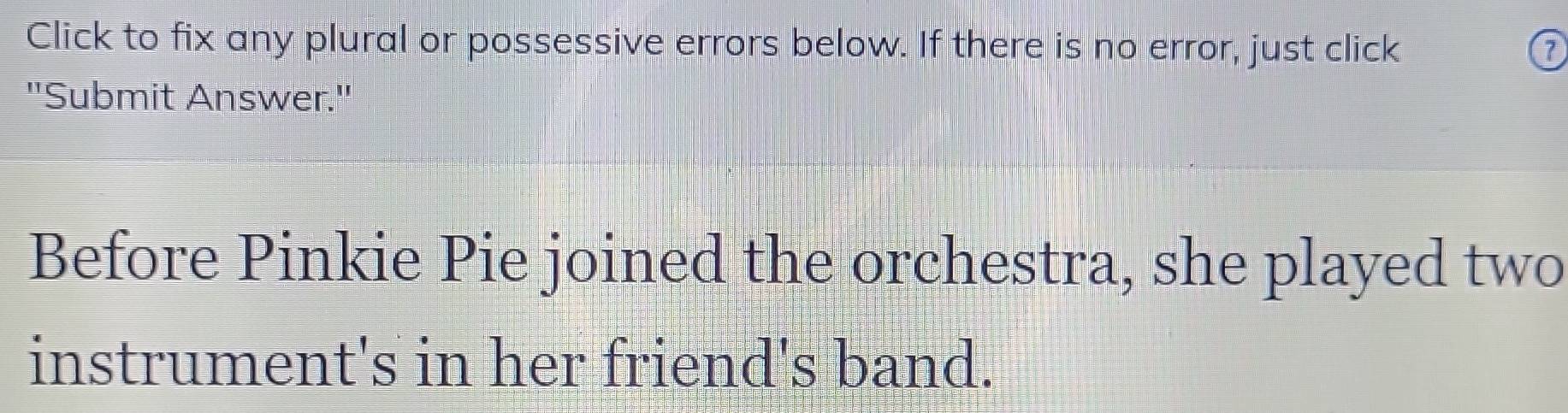 Click to fix any plural or possessive errors below. If there is no error, just click 0 
"Submit Answer." 
Before Pinkie Pie joined the orchestra, she played two 
instrument's in her friend's band.