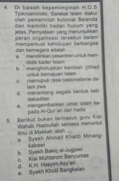 Di bawah kepemimpinan H.O.S
Tjokroaminoto, Sarekat Islam diakui
oleh pemerintah kolonial Belanda
dan memiliki badan hukum yang
jelas. Pernyataan yang menunjukkan
peran organisasi tersebut dalam
memperkuat kehidupan berbangsa
dan bernegara adalah_
a. mendirikan pesantren untuk men-
didik kader Islam
bì menghidupkan kembali ijtihad
untuk kemajuan Islam
c. memupuk rasa nasionalisme da-
lam jiwa
d. menentang segaia bentuk keti-
dakadilan
e. mengembalikan umat islam ke-
pada Al-Qur'an dan hadis
5. Berikut bukan termasuk guru Kiai
Wahab Hasbullah semasa menuntut
ilmu di Makkah ialah ....
a. Syekh Ahmad Khatib Minang-
kabawi
b. Syekh Bakiq al-Jugjawi
c. Kiai Muhtarom Banyumas
d. K.H. Hasyim Asy'ari
e. Syekh Kholil Bangkalan