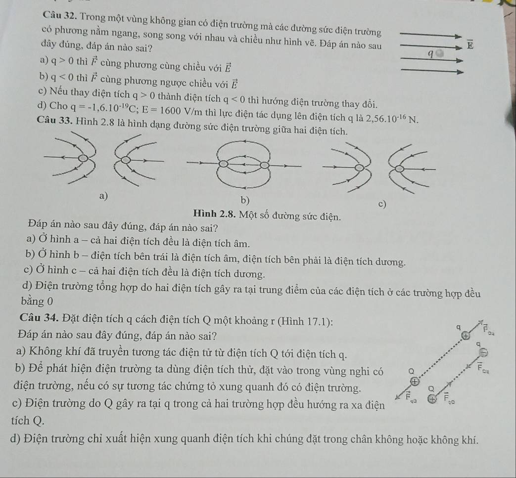 Trong một vùng không gian có điện trường mà các dường sức điện trường
có phương nằm ngang, song song với nhau và chiều như hình vẽ. Đáp án nào sau qbigcirc
đây đúng, đáp án nào sai?
overline E
a) q>0 thì vector F cùng phương cùng chiều với vector E
b) q<0</tex> thì vector F cùng phương ngược chiều với vector E
c) Nếu thay điện tích q>0 thành điện tích q<0</tex> thì hướng điện trường thay đổi.
d) Cho q=-1,6.10^(-19)C;E=1600V/m thì lực điện tác dụng lên điện tích q là 2,56.10^(-16)N.
Câu 33. Hình 2.8 là hình dạng đường sức điện trường giữa hai điện tích.
a)
b)
c)
Hình 2.8. Một số đường sức điện.
Đáp án nào sau đây đúng, đáp án nào sai?
a) Ở hình a - cả hai điện tích đều là điện tích âm.
b) Ở hình b - điện tích bên trái là điện tích âm, điện tích bên phải là điện tích dương.
c) Ở hình c - cả hai điện tích đều là điện tích dương.
d) Điện trường tổng hợp do hai điện tích gây ra tại trung điểm của các điện tích ở các trường hợp đều
bằng 0
Câu 34. Đặt điện tích q cách điện tích Q một khoảng r (Hình 17.1):
Đáp án nào sau đây đúng, đáp án nào sai?
a) Không khí đã truyền tương tác điện tử từ điện tích Q tới điện tích q.
b) Để phát hiện điện trường ta dùng điện tích thử, đặt vào trong vùng nghi có
điện trường, nếu có sự tương tác chứng tỏ xung quanh đó có điện trường.
c) Điện trường do Q gây ra tại q trong cả hai trường hợp đều hướng ra xa điện
tích Q.
d) Điện trường chỉ xuất hiện xung quanh điện tích khi chúng đặt trong chân không hoặc không khí.