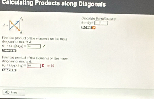 Calculating Products along Diagonals
Calculate the difference
d_1-d_2=□
0ON 
Find the product of the elements on the main
diagonal of matrix A
d_1=(a_11)(a_22)= 24 □
COMPlEt=
Find the product of the elements on the minor
diagonal of matrix A
d_2=(a_21)(a_12)= 20* Rightarrow 10
complete
Intro