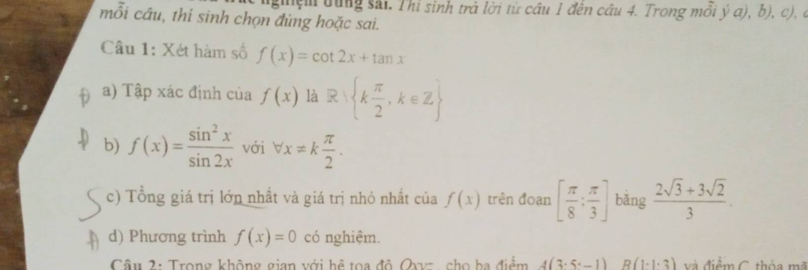 su ện dùng sải. Thi sinh trả lời từ câu 1 đến cầu 4. Trong mồi ý a), b), c), ở 
mỗi câu, thí sinh chọn đủng hoặc sai. 
Câu 1: Xét hàm số f(x)=cot 2x+tan x
a) Tập xác định của f(x) là R k π /2 ,k∈ Z
b) f(x)= sin^2x/sin 2x  với forall x!= k π /2 . 
c) Tổng giá trị lớn nhất và giá trị nhỏ nhất của f(x) trên đoạn [ π /8 ; π /3 ] bǎng  (2sqrt(3)+3sqrt(2))/3 . 
d) Phương trình f(x)=0 có nghiệm. 
Câu 2: Trong không gian với hệ toa đô Qxvz, cho ba điểm 4(3· 5-1) B(1· 1· 3) và điểm C. thỏa mã