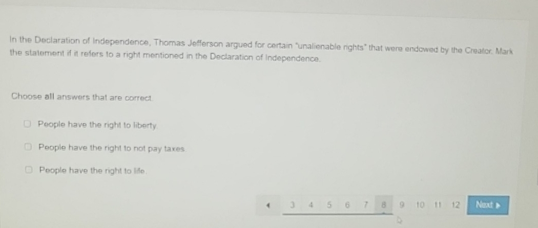 In the Declaration of Independence, Thoras Jefferson argued for certain "unalienable rights" that were endowed by the Creator. Mark
the statement if it refers to a right mentioned in the Declaration of Independence.
Choose all answers that are correct.
People have the right to liberty.
People have the right to not pay taxes
People have the right to life.
3 4 5 6 7 B 9 10 , , 12 Next >