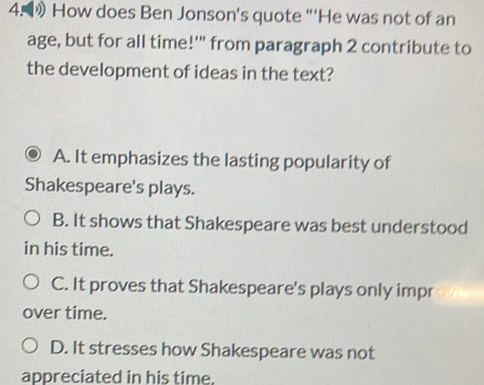 》 How does Ben Jonson's quote "'He was not of an
age, but for all time!'" from paragraph 2 contribute to
the development of ideas in the text?
A. It emphasizes the lasting popularity of
Shakespeare's plays.
B. It shows that Shakespeare was best understood
in his time.
C. It proves that Shakespeare's plays only impr a 
over time.
D. It stresses how Shakespeare was not
appreciated in his time.