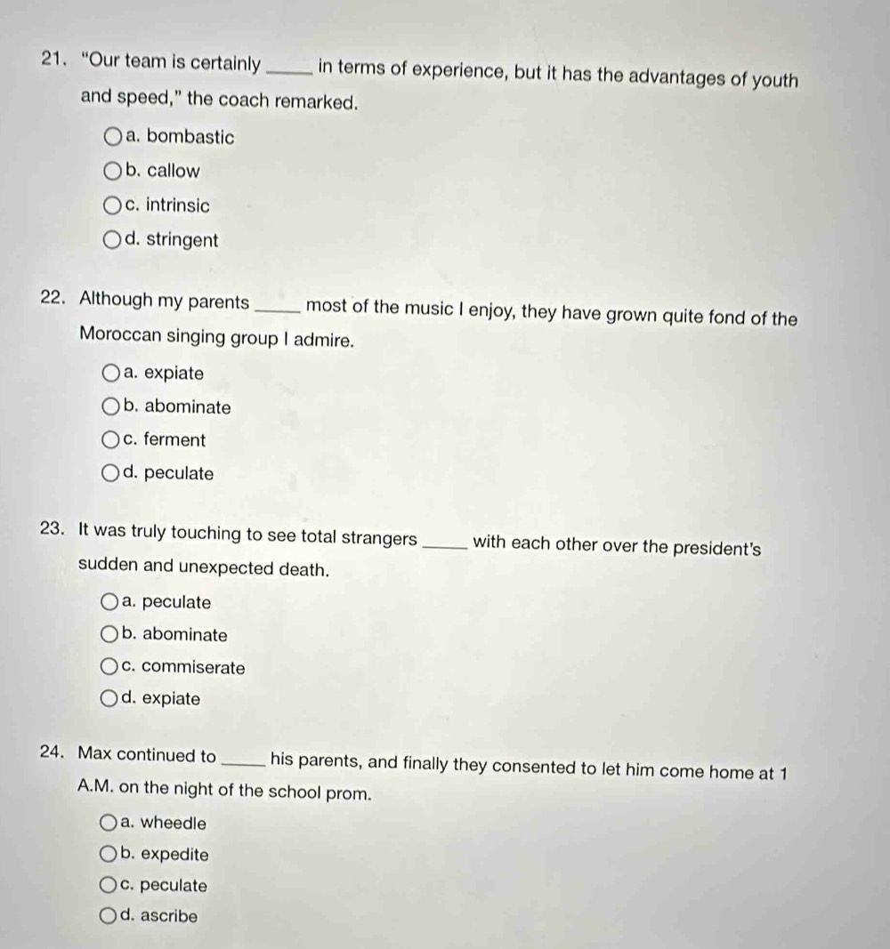 “Our team is certainly _in terms of experience, but it has the advantages of youth
and speed," the coach remarked.
a. bombastic
b. callow
c. intrinsic
d. stringent
22. Although my parents _most of the music I enjoy, they have grown quite fond of the
Moroccan singing group I admire.
a. expiate
b. abominate
c. ferment
d. peculate
23. It was truly touching to see total strangers _with each other over the president's
sudden and unexpected death.
a. peculate
b. abominate
c. commiserate
d. expiate
24. Max continued to _his parents, and finally they consented to let him come home at 1
A.M. on the night of the school prom.
a. wheedle
b. expedite
c. peculate
d. ascribe