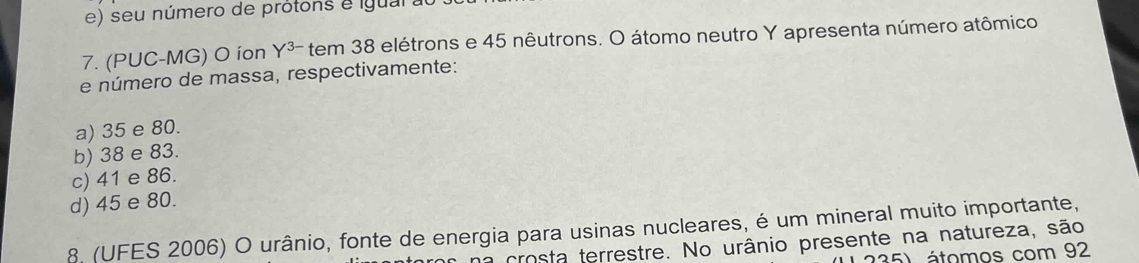 seu número de prótons e igual au
7. (PUC-MG) O íon Y^(3-) tem 38 elétrons e 45 nêutrons. O átomo neutro Y apresenta número atômico
e número de massa, respectivamente:
a) 35 e 80.
b) 38 e 83.
c) 41 e 86.
d) 45 e 80.
8. (UFES 2006) O urânio, fonte de energia para usinas nucleares, é um mineral muito importante,
a crosta terrestre. No urânio presente na natureza, são
5) átomos com 92