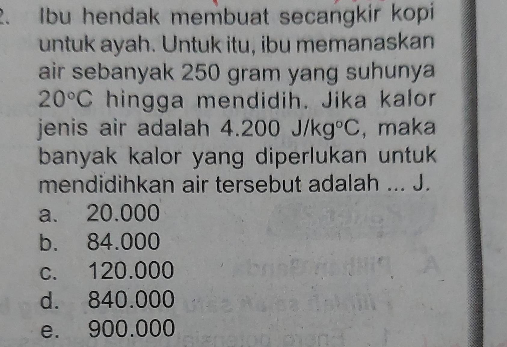 Ibu hendak membuat secangkir kopi
untuk ayah. Untuk itu, ibu memanaskan
air sebanyak 250 gram yang suhunya
20°C hingga mendidih. Jika kalor
jenis air adalah 4. 200J/kg°C , maka
banyak kalor yang diperlukan untuk 
mendidihkan air tersebut adalah ... J.
a. 20.000
b. 84.000
c. 120.000
d. 840.000
e. 900.000