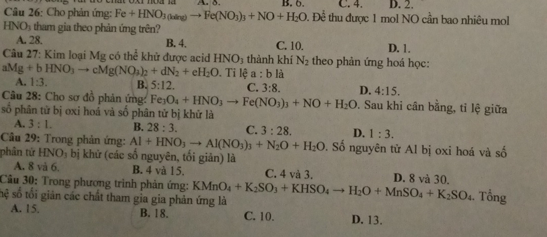 B. 6. C. 4. D. 2.
Câu 26: Cho phản ứng: Fe+HNO_3(loing)to Fe(NO_3)_3+NO+H_2O. Để thu được 1 mol NO cần bao nhiêu mol^-
HNO_3 tham gia theo phản ứng trên?
A. 28. B. 4. C. 10. D. 1.
Câu 27: Kim loại Mg có thể khử được acid HNO_3 thành khí N_2 theo phản ứng hoá học:
aMg+bHNO_3to cMg(NO_3)_2+dN_2+eH_2O. Ti lệ a:b là
A. 1:3.
B. 5:12. C. 3:8. D. 4:15.
Câu 28: Cho sơ đồ phản ứng: Fe_3O_4+HNO_3to Fe(NO_3)_3+NO+H_2O. Sau khi cân bằng, tỉ lệ giữa
số phân tử bị oxi hoá và số phân tử bị khử là
A. 3:1.
B. 28:3. C. 3:28. D. 1:3.
Câu 29: Trong phản ứng: Al+HNO_3to Al(NO_3)_3+N_2O+H_2O. Số nguyên tử Al bị oxi hoá và số
phân tử HNO_3 bị khử (các số nguyên, tối giản) là
A. 8 và 6. B. 4 và 15. C. 4 và 3. D. 8 và 30.
Câu 30: Trong phương trình phản ứng: KMnO_4+K_2SO_3+KHSO_4to H_2O+MnSO_4+K_2SO_4. Tổng
sệ số tối giản các chất tham gia gia phản ứng là
A. 15. B. 18. C. 10. D. 13.