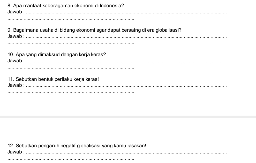 Apa manfaat keberagaman ekonomi di Indonesia? 
Jawab :_ 
_ 
9. Bagaimana usaha di bidang ekonomi agar dapat bersaing di era globalisasi? 
Jawab :_ 
_ 
10. Apa yang dimaksud dengan kerja keras? 
Jawab :_ 
_ 
11. Sebutkan bentuk perilaku kerja keras! 
Jawab :_ 
_ 
12. Sebutkan pengaruh negatif globalisasi yang kamu rasakan! 
Jawab :_ 
_