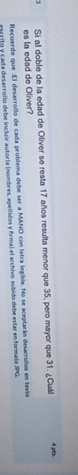 Si al doble de la edad de Oliver se resta 17 años resulta menor que 35, pero mayor que 31. ¿Cuál 4 pts. 
es la edad de Oliver? 
Recuerde que :El desarrollo de cada problema debe ser a MANO con letra legible. No se aceptarán desarrollos en texto 
escrito y cada desarrollo debe incluir autoría (nombres, apellidos y firma) el archivo subido debe estar en formato JPG.