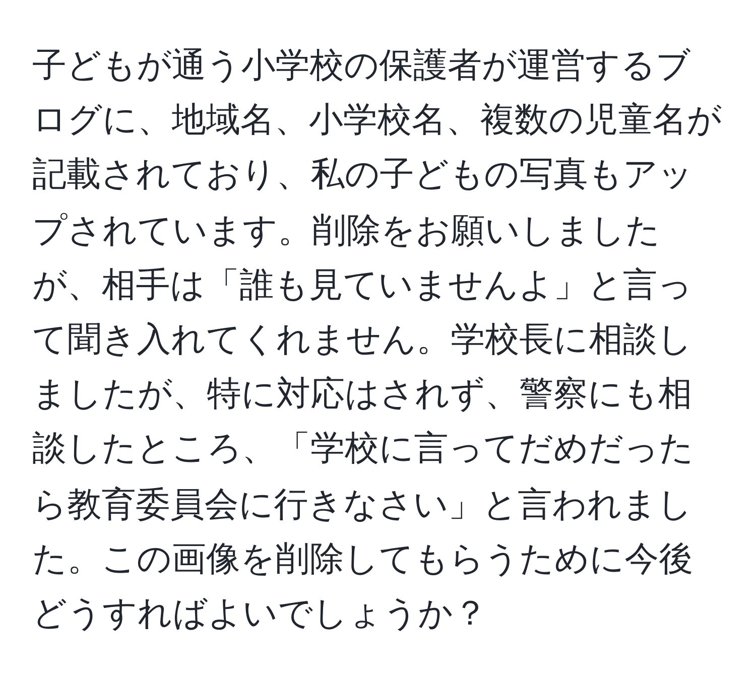 子どもが通う小学校の保護者が運営するブログに、地域名、小学校名、複数の児童名が記載されており、私の子どもの写真もアップされています。削除をお願いしましたが、相手は「誰も見ていませんよ」と言って聞き入れてくれません。学校長に相談しましたが、特に対応はされず、警察にも相談したところ、「学校に言ってだめだったら教育委員会に行きなさい」と言われました。この画像を削除してもらうために今後どうすればよいでしょうか？