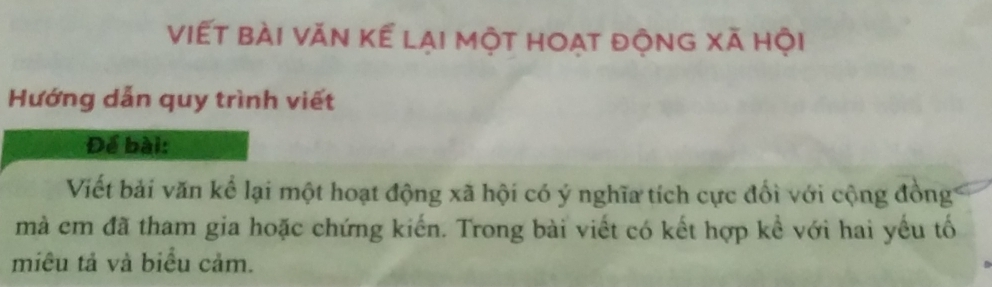 viết bài văn kể lại một hoat động xã hội 
Hướng dẫn quy trình viết 
Để bài: 
Viết bải văn kể lại một hoạt động xã hội có ý nghĩa tích cực đối với cộng đồng 
mà cm đã tham gia hoặc chứng kiến. Trong bài viết có kết hợp kể với hai yếu tố 
miêu tả và biểu cảm.