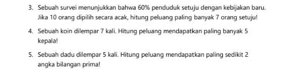 Sebuah survei menunjukkan bahwa 60% penduduk setuju dengan kebijakan baru. 
Jika 10 orang dipilih secara acak, hitung peluang paling banyak 7 orang setuju! 
4. Sebuah koin dilempar 7 kali. Hitung peluang mendapatkan paling banyak 5
kepala! 
5. Sebuah dadu dilempar 5 kali. Hitung peluang mendapatkan paling sedikit 2
angka bilangan prima!