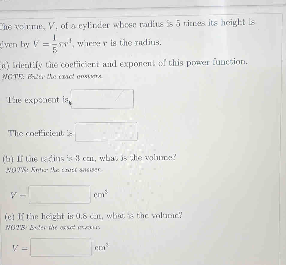 The volume, V, of a cylinder whose radius is 5 times its height is 
given by V= 1/5 π r^3 , where r is the radius. 
(a) Identify the coefficient and exponent of this power function. 
NOTE: Enter the exact answers. 
The exponent is □
The coefficient is □
(b) If the radius is 3 cm, what is the volume? 
NOTE: Enter the exact answer.
V=□ cm^3
(c) If the height is 0.8 cm, what is the volume? 
NOTE: Enter the exact answer.
V=□ cm^3