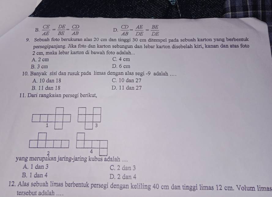 B.  CE/AE = DE/BE = CD/AB   CD/AB = AE/DE = BE/DE 
D.
9. Sebuah foto berukuran alas 20 cm dan tinggi 30 cm ditempel pada sebuah karton yang berbentuk
persegipanjang. Jika foto dan karton sebangun dan lebar karton disebelah kiri, kanan dan atas foto
2 cm, maka lebar karton di bawah foto adalah...
A. 2 cm C. 4 cm
B. 3 cm D. 6 cm
10. Banyak sisi dan rusuk pada limas dengan alas segi - 9 adalah …
A. 10 dan 18 C. 10 dan 27
B. 11 dan 18 D. 11 dan 27
11. Dari rangkaian persegi berikut,
1
3
2
4
yang merupakan jaring-jaring kubus adalah ....
A. 1 dan 3 C. 2 dan 3
B. 1 dan 4 D. 2 dan 4
12. Alas sebuah limas berbentuk persegi dengan keliling 40 cm dan tinggi limas 12 cm. Volum limas
tersebut adalah …