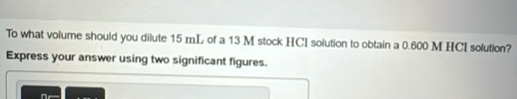 To what volume should you dilute 15 mL of a 13 M stock HCl solution to obtain a 0.600 M HCI solution? 
Express your answer using two significant figures.