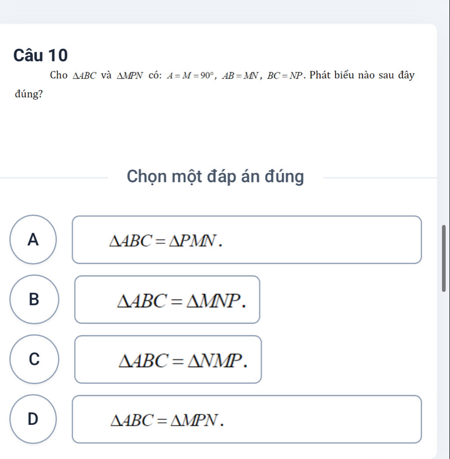 Cho △ ABC và △ MPN có: A=M=90°, AB=MN, BC=NP. Phát biểu nào sau đây
đúng?
Chọn một đáp án đúng
A
△ ABC=△ PMN.
B
△ ABC=△ MNP.
C
△ ABC=△ NMP.
D
△ ABC=△ MPN.