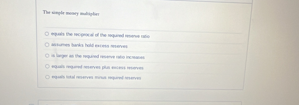 The simple money multiplier
equals the reciprocal of the required reserve ratio
assumes banks hold excess reserves
is larger as the required reserve ratio increases
equals required reserves plus excess reserves
equals total reserves minus required reserves