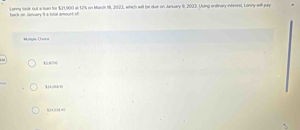 Lonny took out a loan for $21,900 at 12% on March 18, 2022, which will be due on January 9, 2023. Using ordinary interest, Lonny will pay
back on January 9 a total amount of:
Multiple Choice
5.54 $2,16710

$24,068.10
$24,038.40