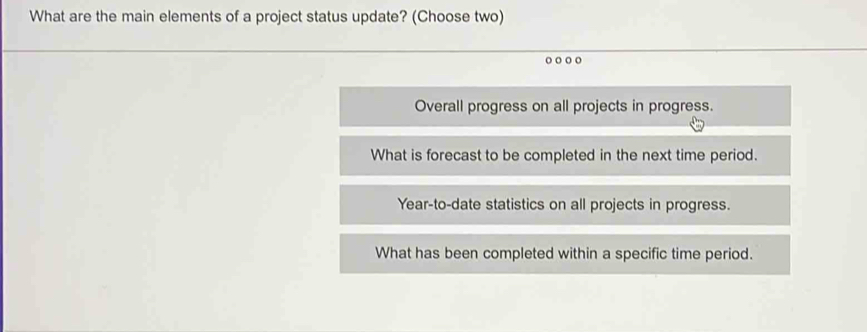 What are the main elements of a project status update? (Choose two)
Overall progress on all projects in progress.
What is forecast to be completed in the next time period.
Year -to-date statistics on all projects in progress.
What has been completed within a specific time period.