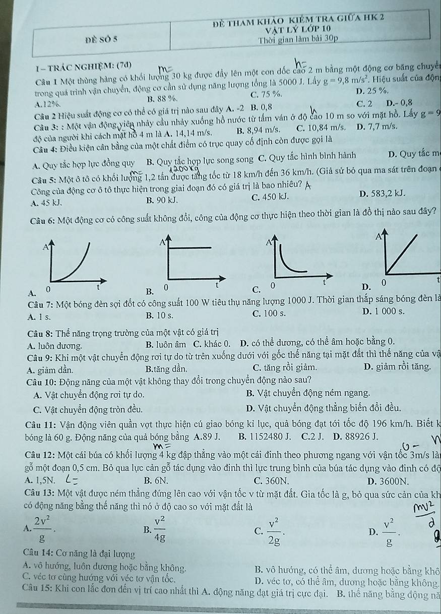 đề tham khảo kiêm tra giữa hK 2
đè sÓ 5 Vật lý lớp 10
Thời gian làm bài 30p
1- tráC nGHIệM: (70)
Câu 1 Một thùng hàng có khổi lượng 30 kg được đầy lên một con dốc cao 2 m bằng một động cơ băng chuyển
trong quá trình vận chuyển, động cơ cần sử dụng năng lượng tổng là 5000 J. Lấy g=9,8m/s^2. Hiệu suất của độn
A.12%. B. 88 %. C. 75 %. D. 25 %.
C. 2
Câu 2 Hiệu suất động cơ có thể có giá trị nào sau đây A. -2 B. 0,8 D.- 0,8
Câu 3: : Một vận động viên nhảy cầu nhảy xuống hồ nước từ tấm ván ở độ cao 10 m so với mặt hồ. Lấy g=9
độ của người khi cách mặt hồ 4 m là A. 14,14 m/s. B. 8,94 m/s. C. 10,84 m/s. D. 7,7 m/s.
Câu 4: Điều kiện cân bằng của một chất điểm có trục quay cố định còn được gọi là
A. Quy tắc hợp lực đồng quy B. Quy tắc hợp lực song song C. Quy tắc hình bình hành D. Quy tắc m
Câu 5: Một ô tô có khối lượng 1,2 tấn được tăng tốc từ 18 km/h đến 36 km/h. (Giả sử bỏ qua ma sát trên đoạn
Công của động cơ ô tô thực hiện trong giai đoạn đó có giá trị là bao nhiêu?
A. 45 kJ. B. 90 kJ. C. 450 kJ. D. 583,2 kJ.
Câu 6: Một động cơ có công suất không đổi, công của động cơ thực hiện theo thời gian là đồ thị nào sau đây?
A
A
A. B. 0 t D. 0 t
Câu 7: Một bóng đèn sợi đốt có công suất 100 W tiêu thụ năng lượng 1000 J. Thời gian thắp sáng bóng đèn là
A. l s. B. 10 s. C. 100 s. D. 1 000 s.
Câu 8: Thế năng trọng trường của một vật có giá trị
A. luôn dương. B. luôn âm C. khác 0. D. có thể dương, có thể âm hoặc bằng 0.
Câu 9: Khi một vật chuyển động rơi tự do từ trên xuống dưới với gốc thế năng tại mặt đất thì thế năng của vậ
A. giảm dần. B.tăng dần, C. tăng rồi giảm. D. giảm rồi tăng.
Câu 10: Động năng của một vật không thay đổi trong chuyển động nào sau?
A. Vật chuyển động rơi tự do. B. Vật chuyển động ném ngang.
C. Vật chuyển động tròn đều. D. Vật chuyển động thẳng biến đổi đều.
Câu 11: Vận động viên quần vợt thực hiện cú giao bóng kỉ lục, quả bóng đạt tới tốc độ 196 km/h. Biết k
bóng là 60 g. Động năng của quả bóng bằng A.89 J. B. 1152480 J. C.2 J. D. 88926 J.
Câu 12: Một cái búa có khối lượng 4 kg đập thẳng vào một cái đinh theo phương ngang với vận tốc 3m/s lài
gỗ một đoạn 0,5 cm. Bỏ qua lực cản gỗ tác dụng vào đinh thì lực trung bình của búa tác dụng vào đinh có độ
A. 1,5N. B. 6N. C. 360N. D. 3600N.
Câu 13: Một vật được ném thẳng đứng lên cao với vận tốc v từ mặt đất. Gia tốc là g, bỏ qua sức cản của kh
có động năng bằng thế năng thì nó ở độ cao so với mặt đất là
A.  2v^2/g . B.  v^2/4g  C.  v^2/2g .  v^2/g .
D.
Câu 14: Cơ năng là đại lượng
A. vô hướng, luôn dương hoặc bằng không. B. vô hướng, có thể âm, dương hoặc bằng khô
C. véc tơ cùng hướng với véc tơ vận tốc. D. véc tơ, có thể âm, dương hoặc bằng không.
Câu 15: Khi con lắc đơn đến vị trí cao nhất thì A. động năng đạt giá trị cực đại. B. thế năng bằng động nă