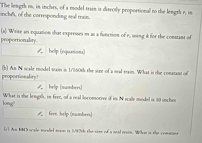 The length m, in inches, of a model train is directly proportional to the length r, in
inches, of the corresponding real train. 
(a) Write an equation that expresses m as a function of r, using k for the constant of 
proportionality. 
help (equations) 
(b) An N scale model train is 1/160th the size of a real train. What is the constant of 
proportionality? 
help (numbers) 
What is the length, in feet, of a real locomotive if its N scale model is 10 inches
long?
feet. help (numbers) 
(c) An HO scale model train is 1/87th the size of a real train. What is the constant