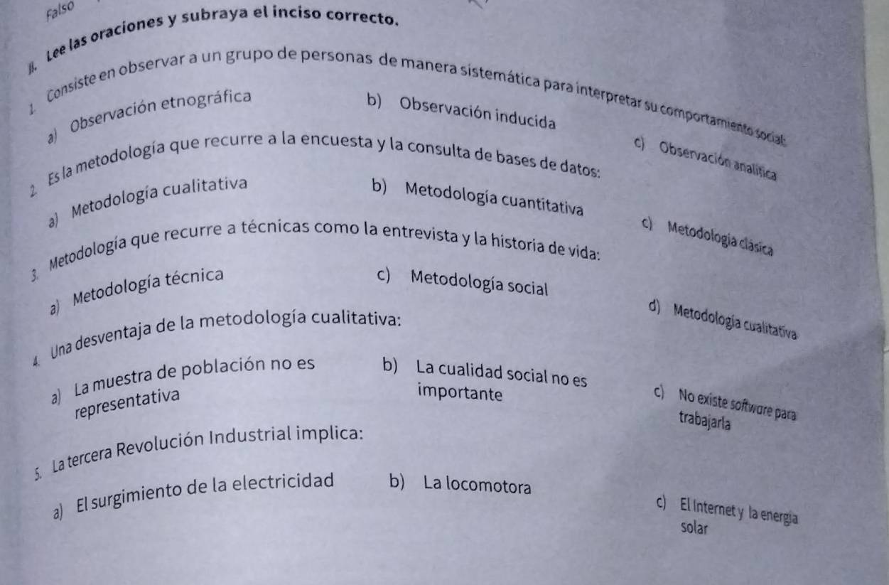 Falso
. Lee las oraciones y subraya el incíso correcto.
Consiste en observar a un grupo de personas de manera sistemática para interpretar su comportamiento social
Observación etnográfica b) Observación inducida
c) Observación analítica
2 Es la metodología que recurre a la encuesta y la consulta de bases de datos:
a) Metodología cualitativa b) Metodología cuantitativa
c) Metodología clásica
Metodología que recurre a técnicas como la entrevista y la historia de vida:
a) Metodología técnica c) Metodología social
d) Metodología cualitativa
Una desventaja de la metodología cualitativa:
a) La muestra de población no es b) La cualidad social no es
importante
representativa c) No existe softwure para
trabajarla
S La tercera Revolución Industrial implica:
a) El surgimiento de la electricidad b) La locomotora
c) El Internet y la energia
solar