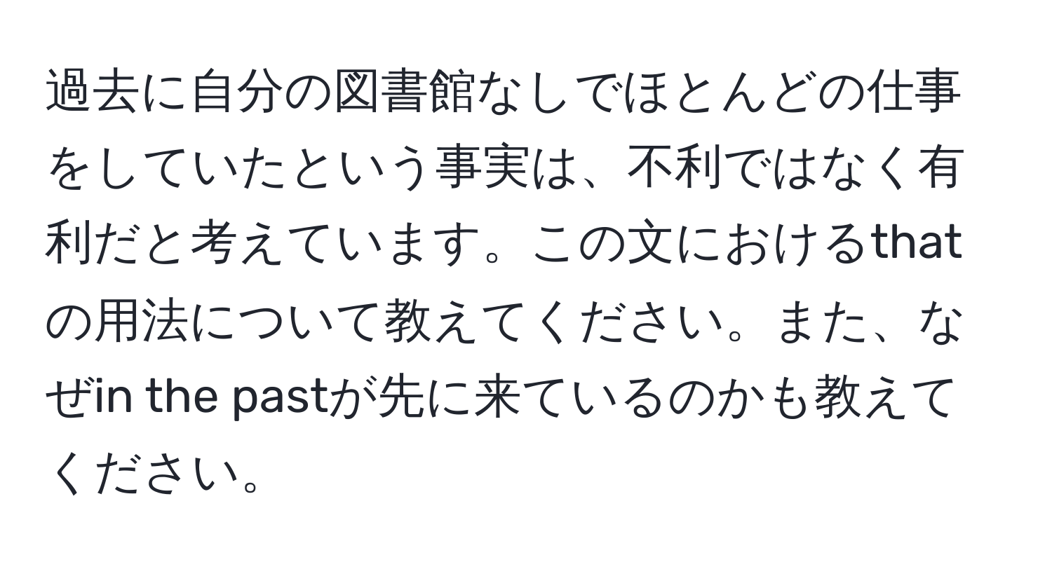 過去に自分の図書館なしでほとんどの仕事をしていたという事実は、不利ではなく有利だと考えています。この文におけるthatの用法について教えてください。また、なぜin the pastが先に来ているのかも教えてください。