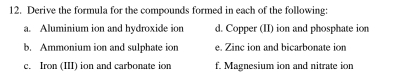 Derive the formula for the compounds formed in each of the following:
a. Aluminium ion and hydroxide ion d. Copper (II) ion and phosphate ion
b. Ammonium ion and sulphate ion e. Zinc ion and bicarbonate ion
c. Iron (III) ion and carbonate ion f. Magnesium ion and nitrate ion