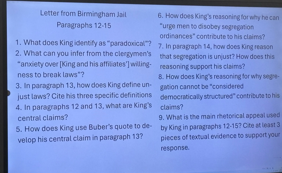 Letter from Birmingham Jail 6. How does King’s reasoning for why he can 
Paragraphs 12-15 “urge men to disobey segregation 
ordinances” contribute to his claims? 
1. What does King identify as “paradoxical”? 7. In paragraph 14, how does King reason 
2. What can you infer from the clergymen’s that segregation is unjust? How does this 
“anxiety over [King and his affiliates’] willing- reasoning support his claims? 
ness to break laws”? 8. How does King’s reasoning for why segre- 
3. In paragraph 13, how does King define un- gation cannot be “considered 
just laws? Cite his three specific definitions democratically structured” contribute to his 
4. In paragraphs 12 and 13, what are King’s claims? 
central claims? 9. What is the main rhetorical appeal used 
5. How does King use Buber’s quote to de- by King in paragraphs 12-15? Cite at least 3
velop his central claim in paragraph 13? pieces of textual evidence to support your 
response.