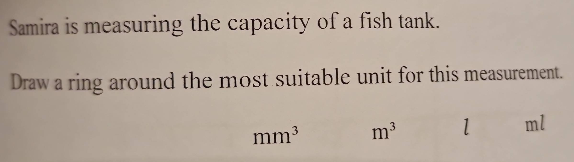 Samira is measuring the capacity of a fish tank. 
Draw a ring around the most suitable unit for this measurement.
mm^3
m^3
l
ml