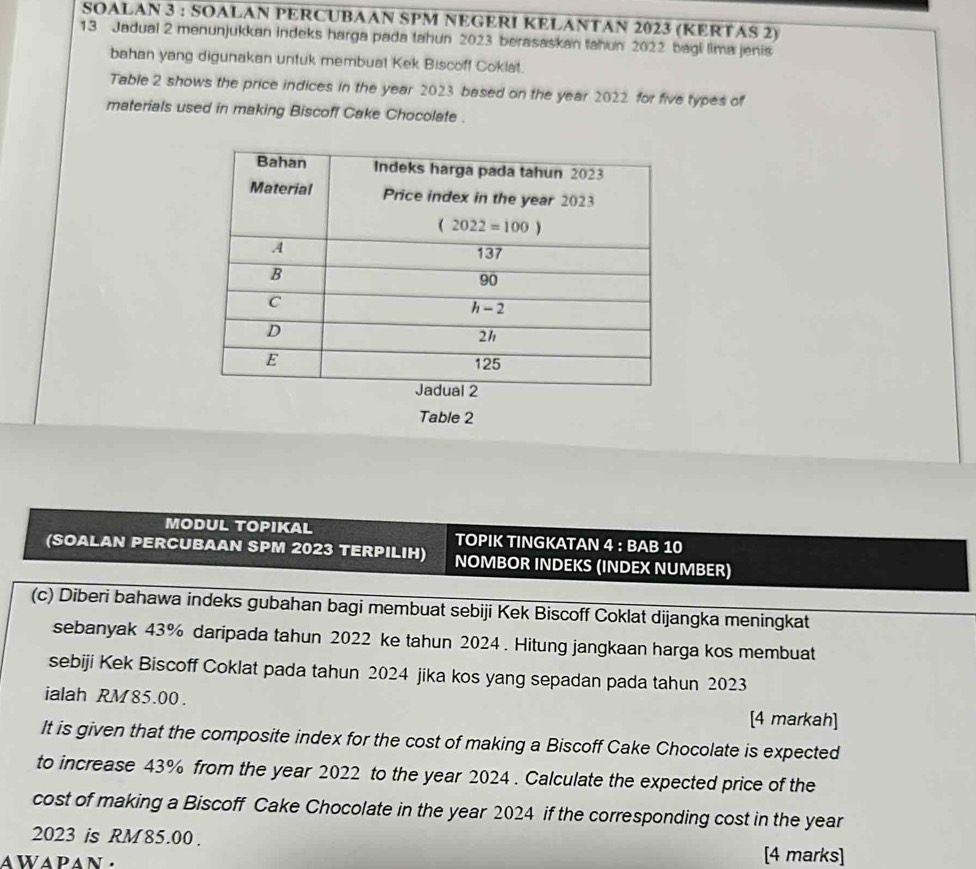 SOALAN 3 : SOALAN PERCUBAAN SPM NEGERI KELANTAN 2023 (KERTAS 2)
13 Jadual 2 menunjukkan indeks harga pada tahun 2023 berasaskan tahun 2022 bagi lima jenis
bahan yang digunakan untuk membuat Kek Biscoff Coklat.
Table 2 shows the price indices in the year 2023 based on the year 2022 for five types of
materials used in making Biscoff Cake Chocolate .
Table 2
MODUL TOPIKAL TOPIK TINGKATAN 4 : BAB 10
(SOALAN PERCUBAAN SPM 2023 TERPILIH) NOMBOR INDEKS (INDEX NUMBER)
(c) Diberi bahawa indeks gubahan bagi membuat sebiji Kek Biscoff Coklat dijangka meningkat
sebanyak 43% daripada tahun 2022 ke tahun 2024 . Hitung jangkaan harga kos membuat
sebiji Kek Biscoff Coklat pada tahun 2024 jika kos yang sepadan pada tahun 2023
ialah RM 85.00 .
[4 markah]
It is given that the composite index for the cost of making a Biscoff Cake Chocolate is expected
to increase 43% from the year 2022 to the year 2024 . Calculate the expected price of the
cost of making a Biscoff Cake Chocolate in the year 2024 if the corresponding cost in the year
2023 is RM 85.00.
aWApan.
[4 marks]