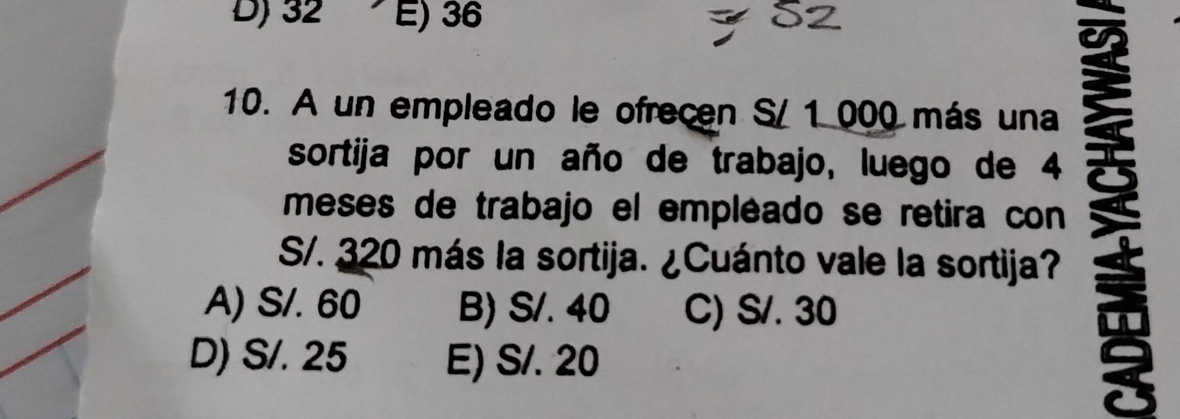 D) 32 E) 36
10. A un empleado le ofrecen S/ 1 000 más una
meses de trabajo el empléado se retira con 
sortija por un año de trabajo, luego de 4
S/. 320 más la sortija. ¿Cuánto vale la sortija?
A) S/. 60 B) S/. 40 C) S/. 30
D) S/. 25 E) S/. 20