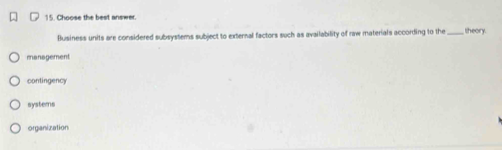 Choose the best answer.
Business units are considered subsystems subject to external factors such as availability of raw materials according to the _theory.
management
contingency
systems
organization