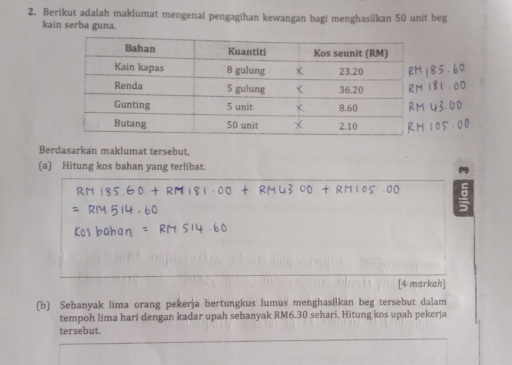 Berikut adalah maklumat mengenai pengagihan kewangan bagi menghasilkan 50 unit beg 
kain serba guna. 
Berdasarkan maklumat tersebut, 
(a) Hitung kos bahan yang terlibat. 
[4 markah] 
(b) Sebanyak lima orang pekerja bertungkus lumus menghasilkan beg tersebut dalam 
tempoh lima hari dengan kadar upah sebanyak RM6.30 sehari. Hitung kos upah pekerja 
tersebut.