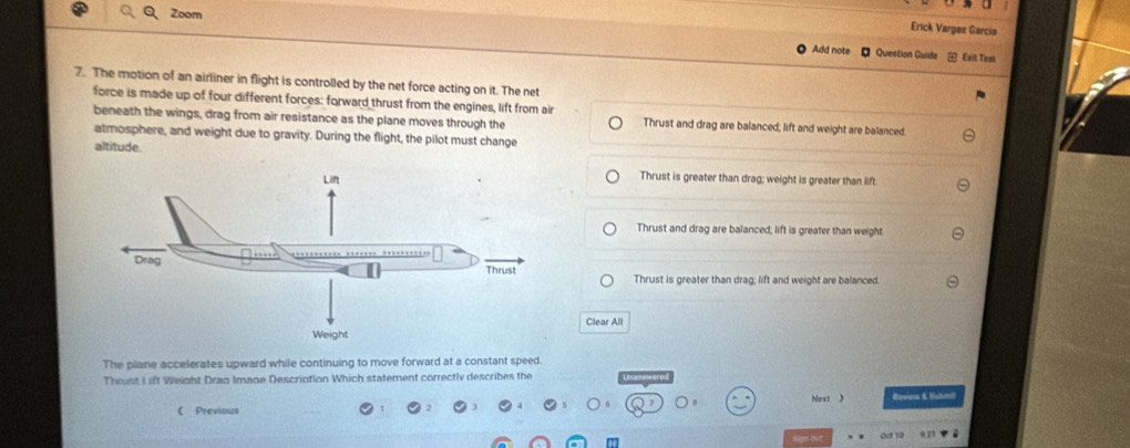 Zoom
Erick Vargas García
Add note - Question Guidea Exit Test
7. The motion of an airliner in flight is controlled by the net force acting on it. The net
force is made up of four different forces: forward thrust from the engines, lift from air
beneath the wings, drag from air resistance as the plane moves through the Thrust and drag are balanced; lift and weight are balanced.
atmosphere, and weight due to gravity. During the flight, the pilot must change
altitude.
Thrust is greater than drag; weight is greater than lift
Thrust and drag are balanced; lift is greater than weight
Thrust is greater than drag; lift and weight are balanced.
Clear All
The plane accelerates upward while continuing to move forward at a constant speed.
Thrust I ift Weight Dran Image Description Which statement correctly describes the
《 Previous Next ) Roves &. Sstralt
e bsit Ocr 10 921
