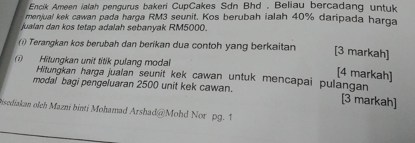 Encik Ameen ialah pengurus bakeri CupCakes Sdn Bhd . Beliau bercadang untuk 
menjual kek cawan pada harga RM3 seunit. Kos berubah ialah 40% daripada harga 
jualan dan kos tetap adalah sebanyak RM5000. 
(i) Terangkan kos berubah dan berikan dua contoh yang berkaitan 
[3 markah] 
(i) Hitungkan unit titik pulang modal 
[4 markah] 
Hitungkan harga jualan seunit kek cawan untuk mencapai pulangan 
modal bagi pengeluaran 2500 unit kek cawan. 
[3 markah] 
Disediakan oleh Mazni binti Mohamad Arshad@Mohd Nor pg. 1