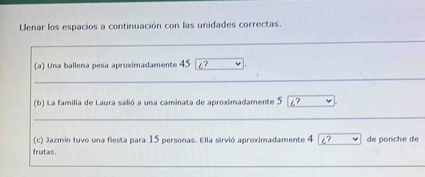 Llenar los espacios a continuación con las unidades correctas. 
(a) Una ballena pesa aproximadamente 45 i? 
_ 
__ 
_ 
(b) La familia de Laura salió a una caminata de aproximadamente 5 i? * 
_ 
_ 
(c) Jazmín tuvo una fiesta para 15 personas. Ella sirvió aproximadamente 4 i ~ de ponche de 
frutas.