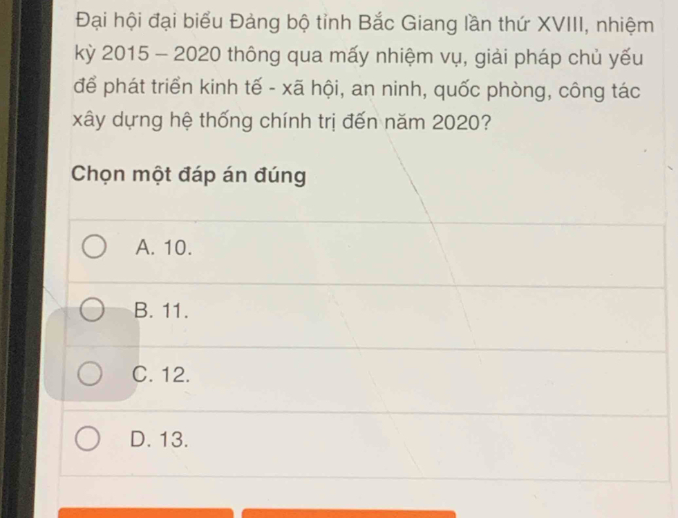 Đại hội đại biểu Đảng bộ tỉnh Bắc Giang lần thứ XVIII, nhiệm
kỳ 2015 - 2020 thông qua mấy nhiệm vụ, giải pháp chủ yếu
để phát triển kinh tế - xã hội, an ninh, quốc phòng, công tác
xây dựng hệ thống chính trị đến năm 2020?
Chọn một đáp án đúng
A. 10.
B. 11.
C. 12.
D. 13.