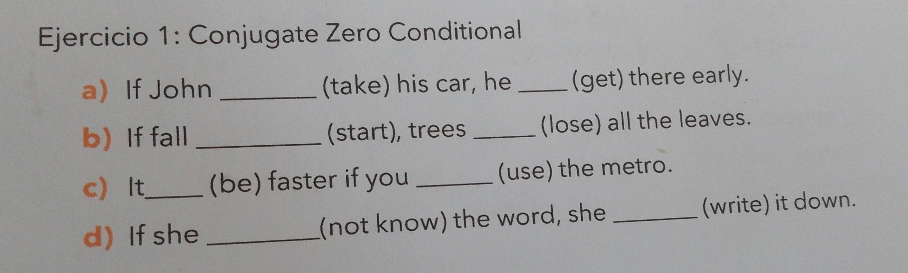 Conjugate Zero Conditional 
a If John _(take) his car, he _(get) there early. 
b) If fall _(start), trees _(lose) all the leaves. 
c It_ (be) faster if you _(use) the metro. 
d) If she _(not know) the word, she _(write) it down.