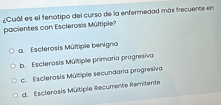 ¿Cuál es el fenotipo del curso de la enfermedad más frecuente en
pacientes con Esclerosis Múltiple?
a. Esclerosis Múltiple benigna
b. Esclerosis Múltiple primaria progresiva
c. Esclerosis Múltiple secundaria progresiva
d. Esclerosis Múltiple Recurrente Remitente