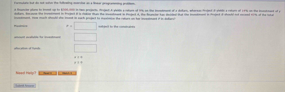 Formulate but do not solve the following exercise as a linear programming problem. 
A financier plans to invest up to $500,000 in two projects. Project A yields a return of 9% on the investment of x dollars, whereas Project B yields a return of 14% on the investment of y
dollars. Because the investment in Project B is riskier than the investment in Project A, the financier has decided that the investment in Project B should not exceed 45% of the total 
investment. How much should she invest in each project to maximize the return on her investment P in dollars? 
Maximize P=□ subject to the constraints 
amount available for investment □ 
allocation of funds 
□
x≥ 0
y≥ 0
Need Help? Read It Watch It 
Submit Answer